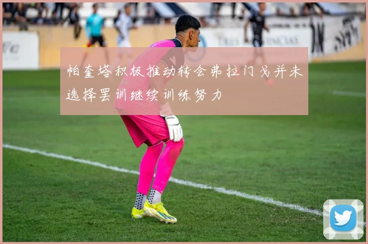 帕奎塔积极推动转会弗拉门戈并未选择罢训继续训练努力