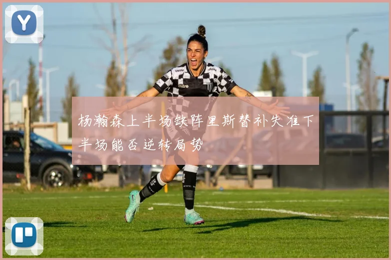 杨瀚森上半场缺阵里斯替补失准下半场能否逆转局势