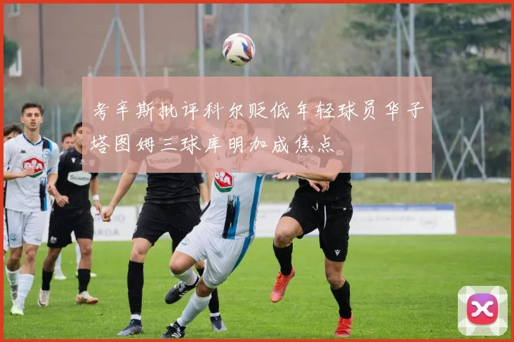 考辛斯批评科尔贬低年轻球员华子塔图姆三球库明加成焦点
