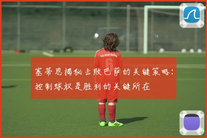 塞蒂恩揭秘击败巴萨的关键策略：控制球权是胜利的关键所在