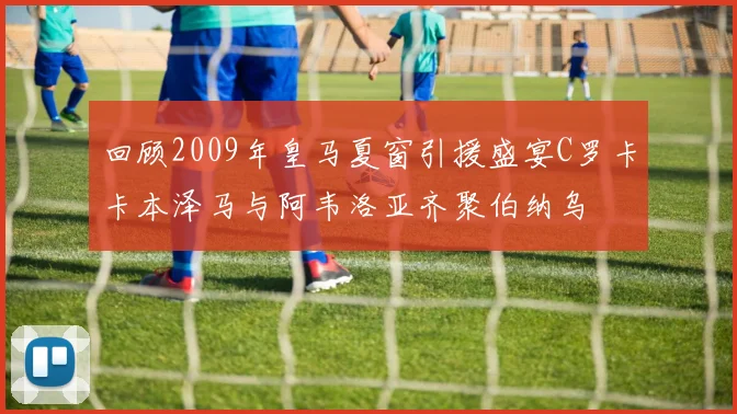 回顾2009年皇马夏窗引援盛宴C罗卡卡本泽马与阿韦洛亚齐聚伯纳乌