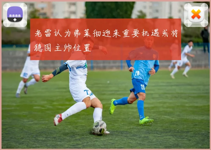 老雷认为弗莱彻迎来重要机遇或将稳固主帅位置
