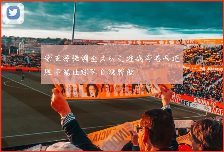 徐正源强调全力以赴迎战海港两连胜不能让球队自满骄傲