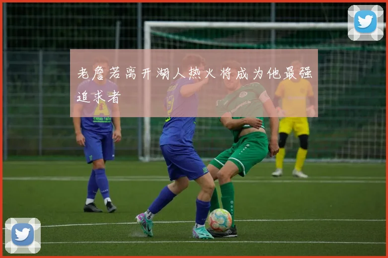 老詹若离开湖人热火将成为他最强追求者