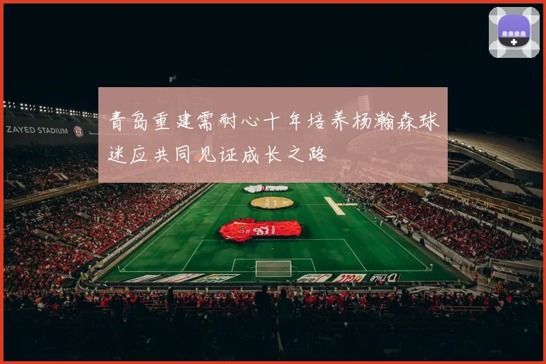青岛重建需耐心十年培养杨瀚森球迷应共同见证成长之路