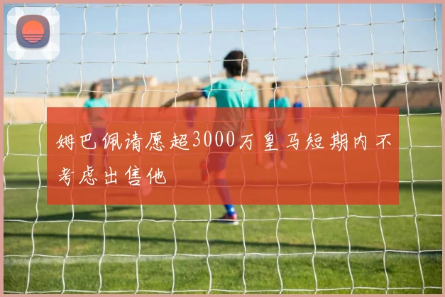 姆巴佩请愿超3000万皇马短期内不考虑出售他