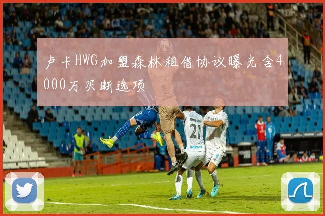 卢卡HWG加盟森林租借协议曝光含4000万买断选项