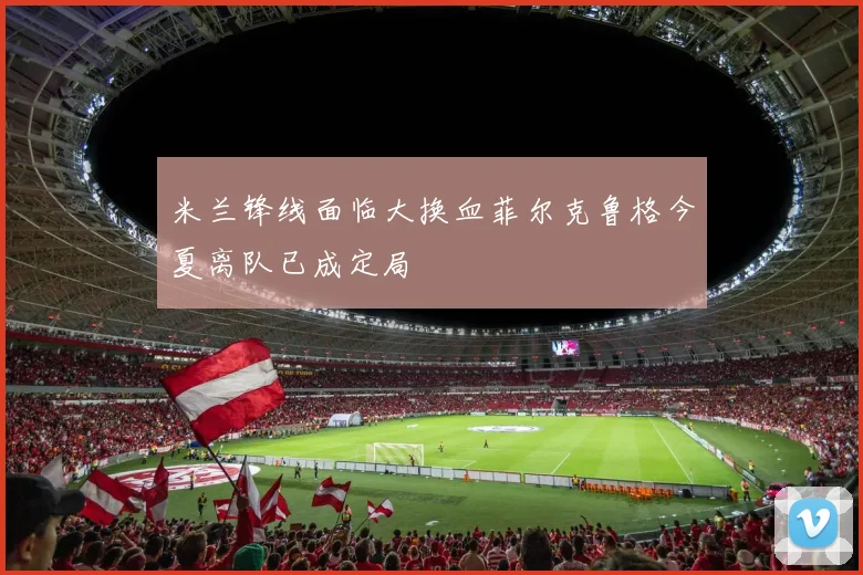 米兰锋线面临大换血菲尔克鲁格今夏离队已成定局