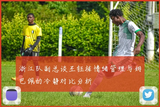 浙江队副总谈王钰栋情绪管理与姆巴佩的冷静对比分析