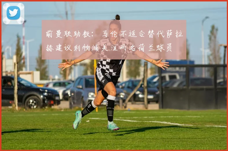 前曼联助教：马伦不适合替代萨拉赫建议利物浦关注两名荷兰球员