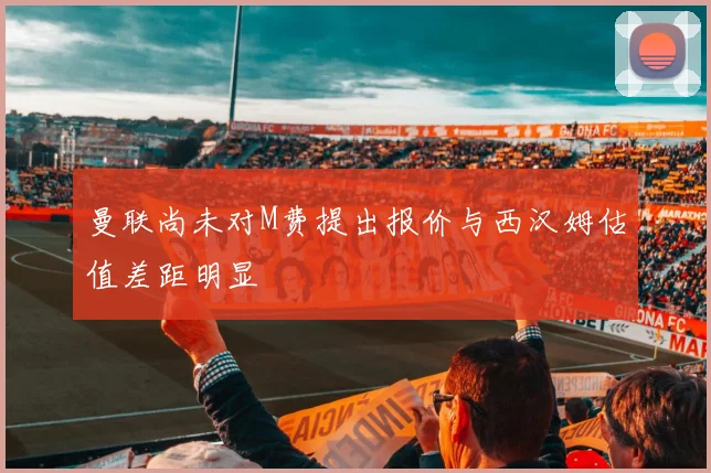 曼联尚未对M费提出报价与西汉姆估值差距明显