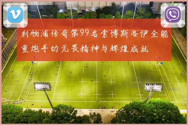 利物浦传奇第99名索博斯洛伊全能重炮手的无畏精神与辉煌成就